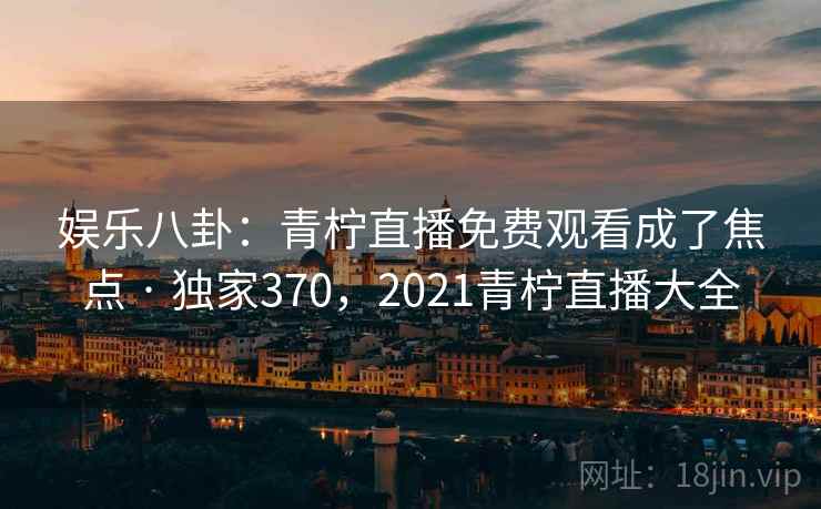 娱乐八卦:青柠直播免费观看成了焦点 · 独家370,2021青柠直播大全 娱乐八卦:青柠直播免费观看成了焦点 · 独家370,2021青柠直播大全