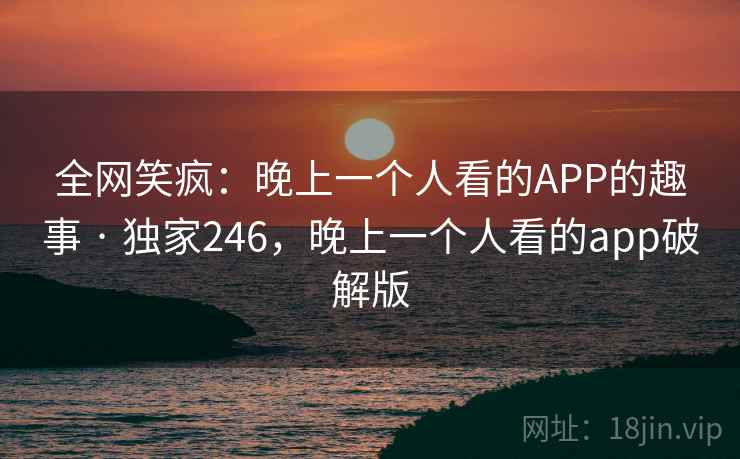 全网笑疯：晚上一个人看的APP的趣事 · 独家246，晚上一个人看的app破解版