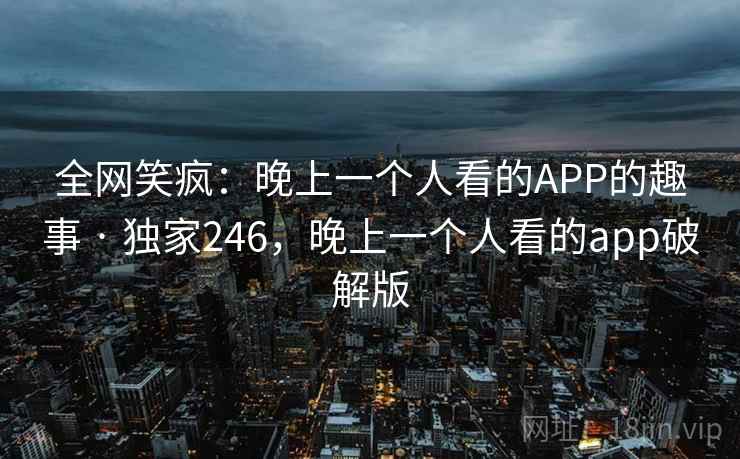 全网笑疯：晚上一个人看的APP的趣事 · 独家246，晚上一个人看的app破解版