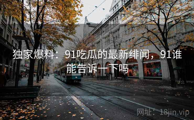 独家爆料：91吃瓜的最新绯闻，91谁能告诉一下吗