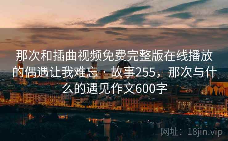 那次和插曲视频免费完整版在线播放的偶遇让我难忘 · 故事255，那次与什么的遇见作文600字