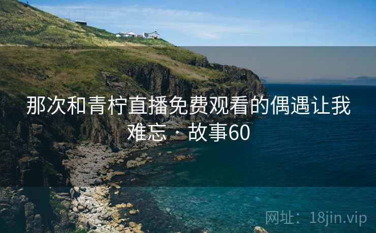 那次和青柠直播免费观看的偶遇让我难忘 · 故事60