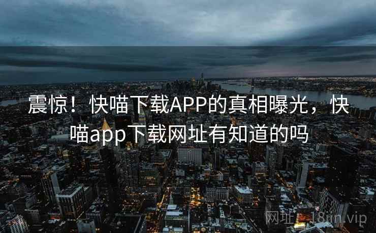 震惊!快喵下载APP的真相曝光,快喵app下载网址有知道的吗 震惊!快喵下载APP的真相曝光,快喵app下载网址有知道的吗
