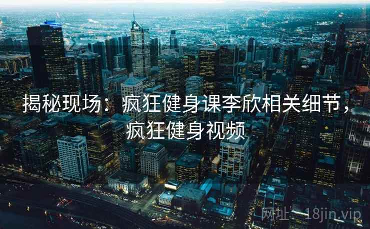 揭秘现场：疯狂健身课李欣相关细节，疯狂健身视频
