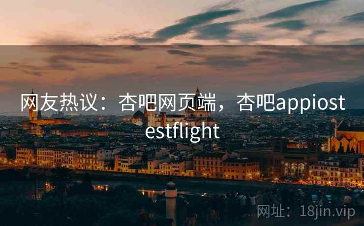 网友热议：杏吧网页端，杏吧appiostestflight