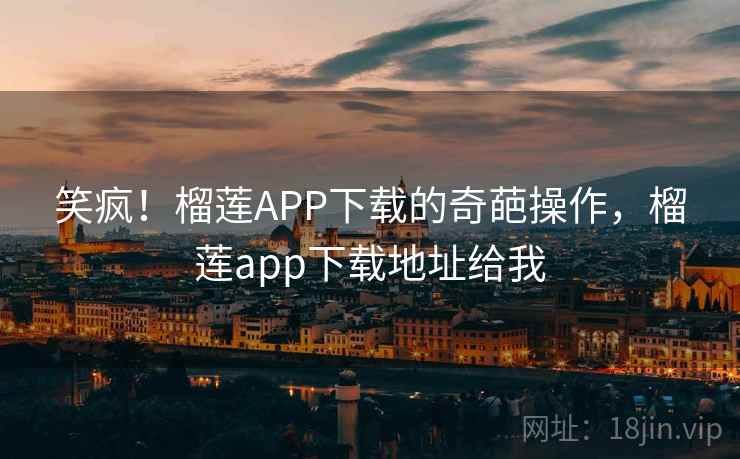 笑疯！榴莲APP下载的奇葩操作，榴莲app下载地址给我