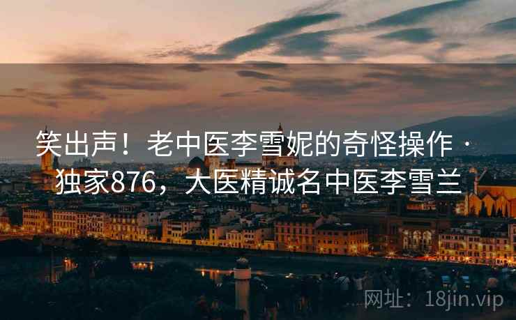 笑出声！老中医李雪妮的奇怪操作 · 独家876，大医精诚名中医李雪兰