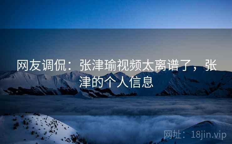 网友调侃：张津瑜视频太离谱了，张津的个人信息