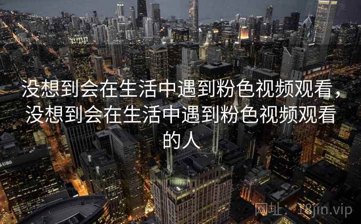 没想到会在生活中遇到粉色视频观看,没想到会在生活中遇到粉色视频观看的人 没想到会在生活中遇到粉色视频观看,没想到会在生活中遇到粉色视频观看的人