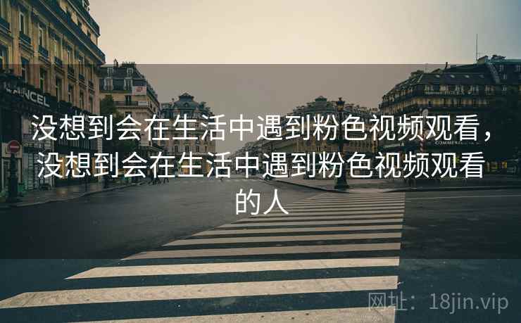 没想到会在生活中遇到粉色视频观看,没想到会在生活中遇到粉色视频观看的人 没想到会在生活中遇到粉色视频观看,没想到会在生活中遇到粉色视频观看的人