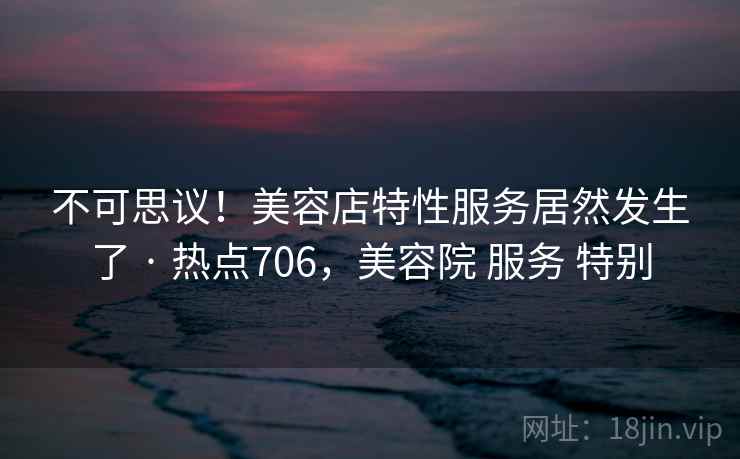 不可思议！美容店特性服务居然发生了 · 热点706，美容院 服务 特别