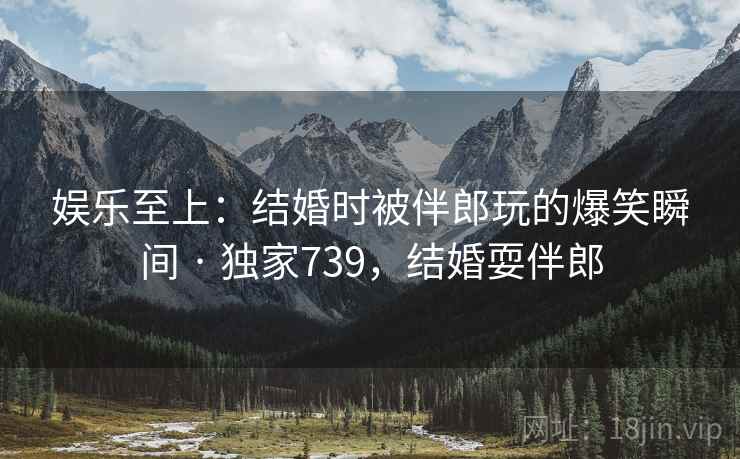 娱乐至上：结婚时被伴郎玩的爆笑瞬间 · 独家739，结婚耍伴郎