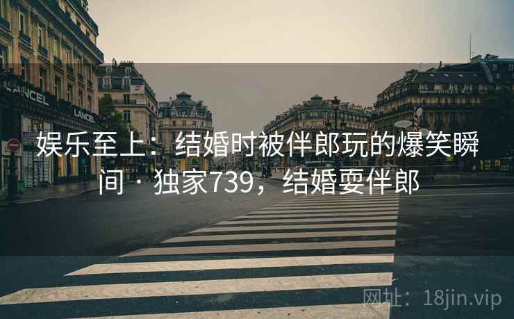 娱乐至上：结婚时被伴郎玩的爆笑瞬间 · 独家739，结婚耍伴郎