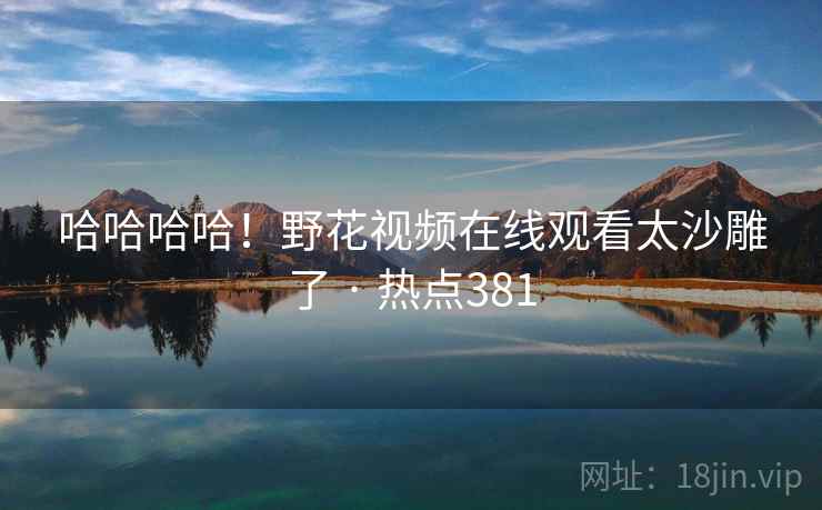 哈哈哈哈!野花视频在线观看太沙雕了 · 热点381 哈哈哈哈!野花视频在线观看太沙雕了 · 热点381