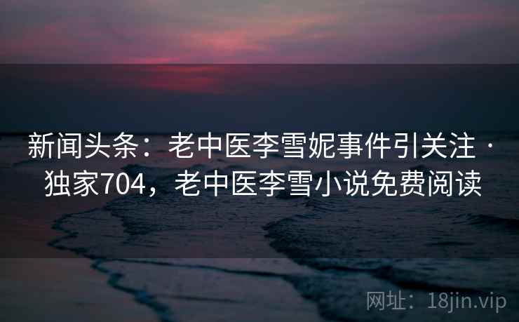 新闻头条:老中医李雪妮事件引关注 · 独家704,老中医李雪小说免费阅读 新闻头条:老中医李雪妮事件引关注 · 独家704,老中医李雪小说免费阅读