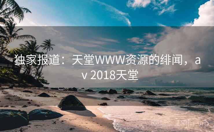 独家报道：天堂WWW资源的绯闻，aⅴ2018天堂