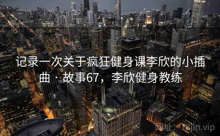 记录一次关于疯狂健身课李欣的小插曲 · 故事67,李欣健身教练 记录一次关于疯狂健身课李欣的小插曲 · 故事67,李欣健身教练