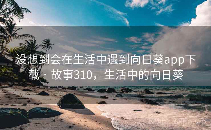 没想到会在生活中遇到向日葵app下载 · 故事310,生活中的向日葵 没想到会在生活中遇到向日葵app下载 · 故事310,生活中的向日葵