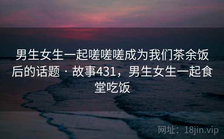 男生女生一起嗟嗟嗟成为我们茶余饭后的话题 · 故事431,男生女生一起食堂吃饭 男生女生一起嗟嗟嗟成为我们茶余饭后的话题 · 故事431,男生女生一起食堂吃饭